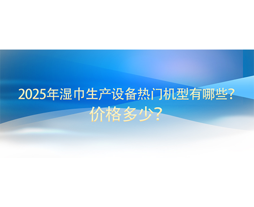 2025年濕巾生產(chǎn)設(shè)備熱門(mén)機(jī)型有哪些？?jī)r(jià)格多少？